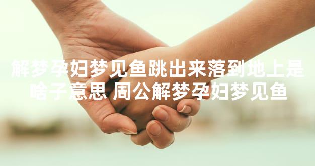 解梦孕妇梦见鱼跳出来落到地上是啥子意思 周公解梦